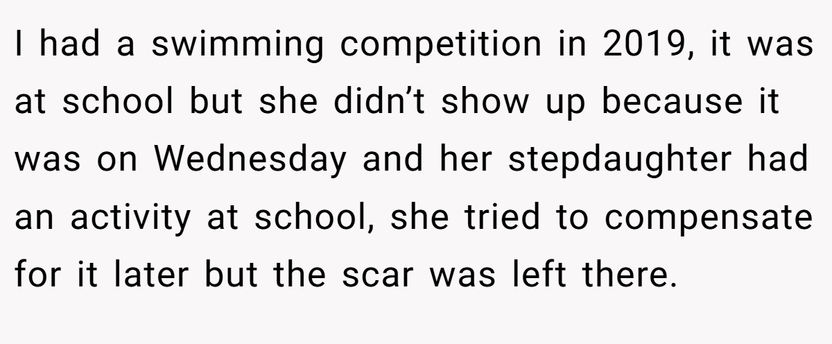 I had a swimming competition in 2019, it was at school but she didn’t show up because it was on Wednesday and her stepdaughter had an activity at school, she tried to compensate for it later but the scar was left there.