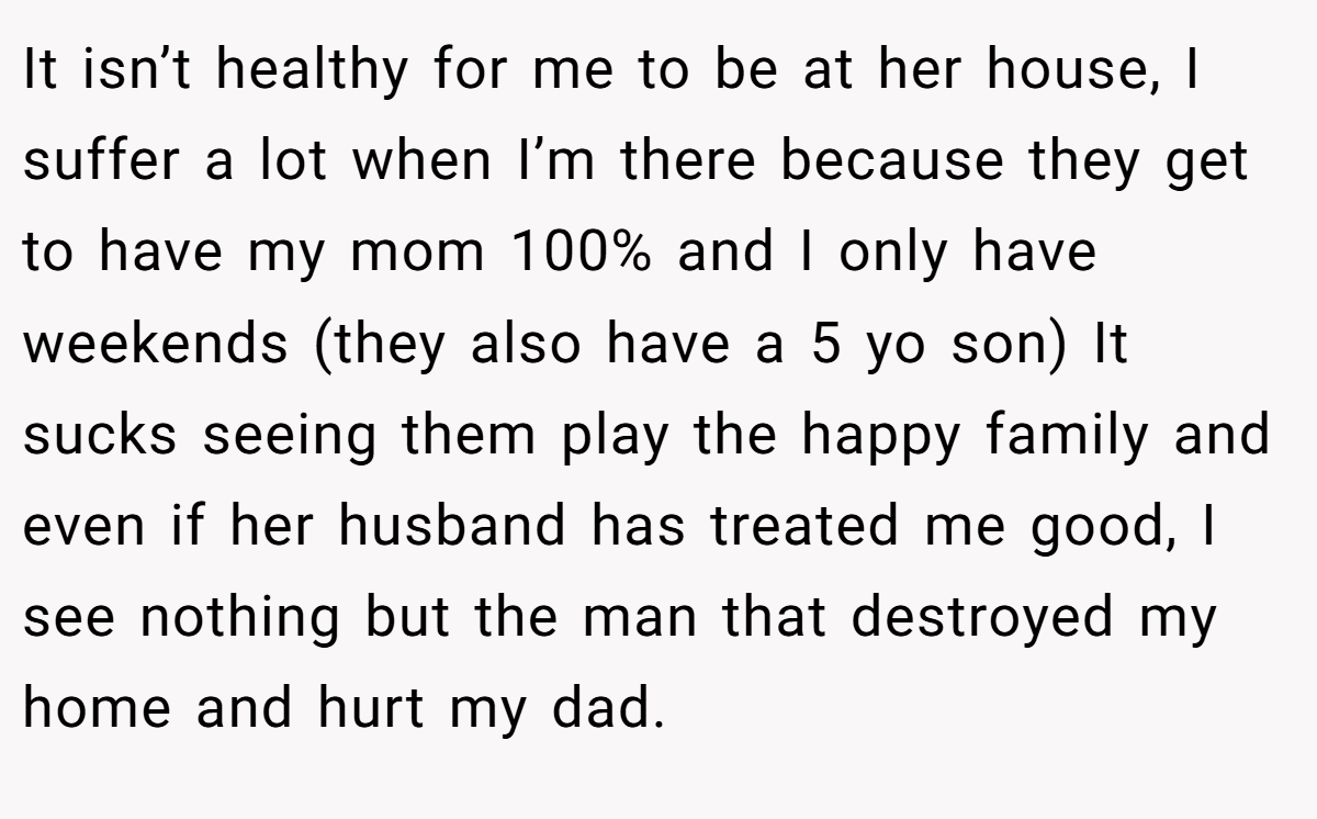 It isn’t healthy for me to be at her house, I suffer a lot when I’m there because they get to have my mom 100% and I only have weekends (they also have a 5 yo son) It sucks seeing them play the happy family and even if her husband has treated me good, I see nothing but the man that destroyed my home and hurt my dad.