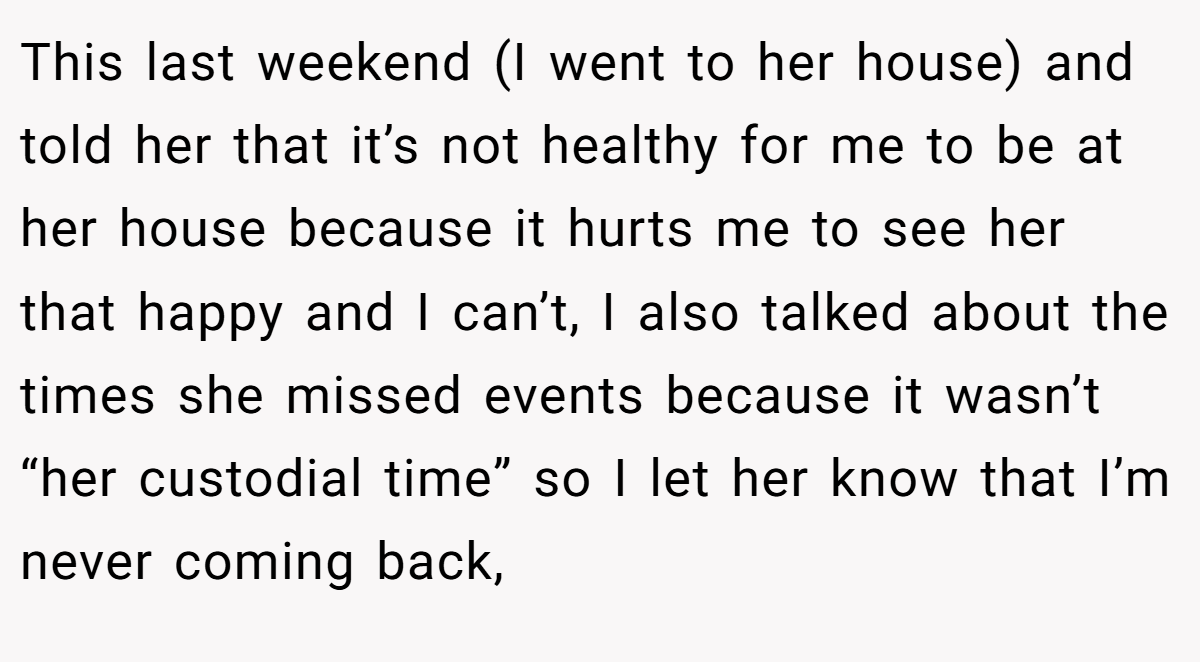 This last weekend (I went to her house) and told her that it’s not healthy for me to be at her house because it hurts me to see her that happy and I can’t, I also talked about the times she missed events because it wasn’t “her custodial time” so I let her know that I’m never coming back,