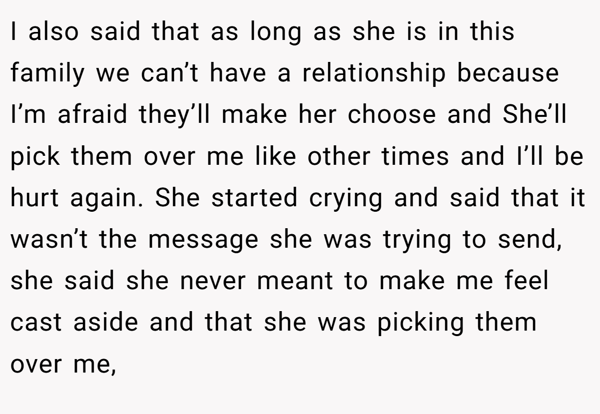 I also said that as long as she is in this family we can’t have a relationship because I’m afraid they’ll make her choose and She’ll pick them over me like other times and I’ll be hurt again. She started crying and said that it wasn’t the message she was trying to send, she said she never meant to make me feel cast aside and that she was picking them over me,