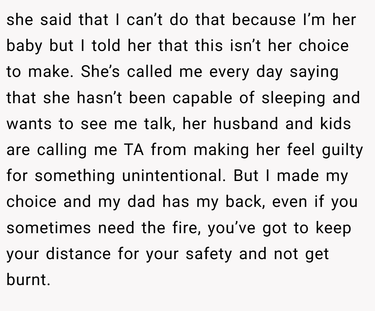 she said that I can’t do that because I’m her baby but I told her that this isn’t her choice to make. She’s called me every day saying that she hasn’t been capable of sleeping and wants to see me talk, her husband and kids are calling me TA from making her feel guilty for something unintentional. But I made my choice and my dad has my back, even if you sometimes need the fire, you’ve got to keep your distance for your safety and not get burnt.