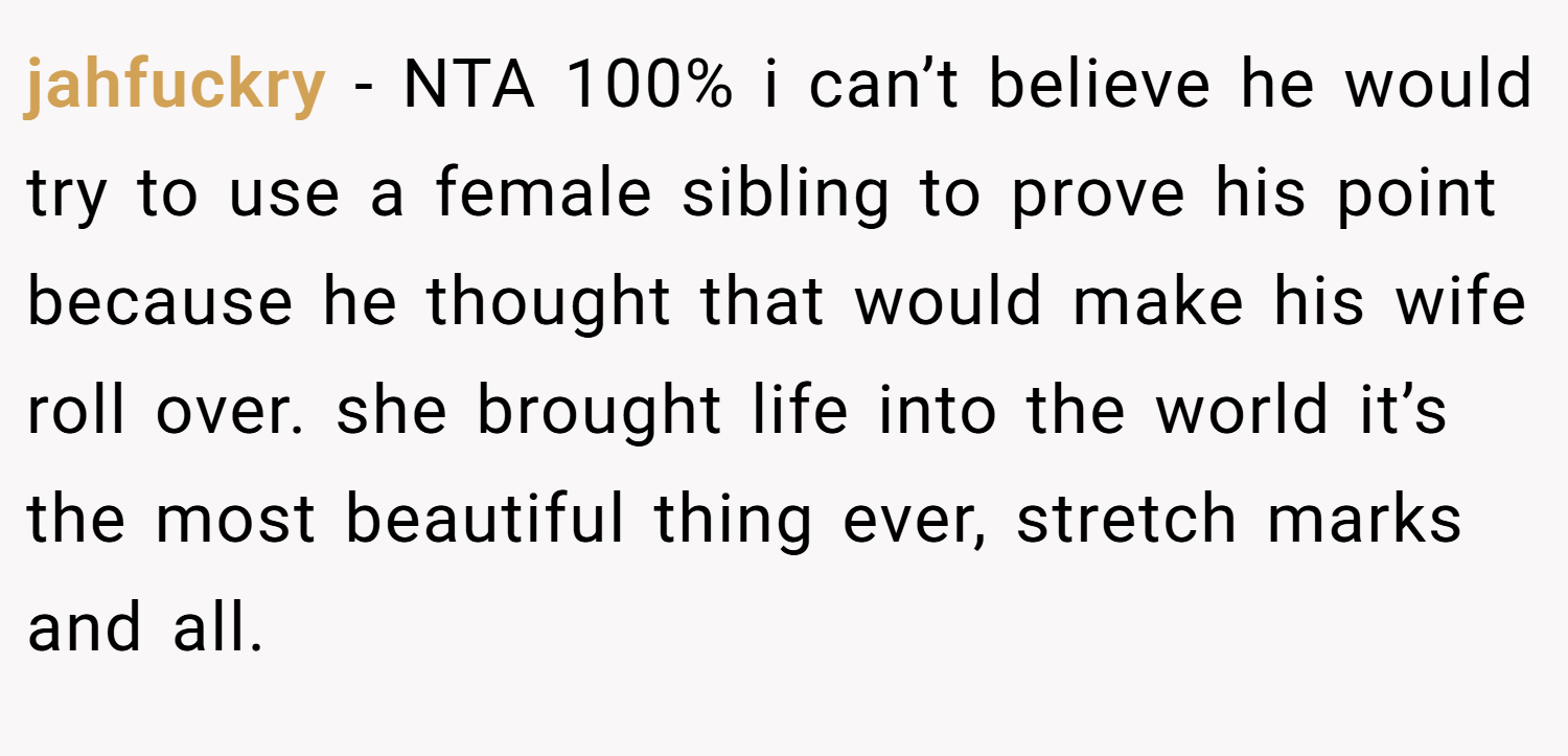 jahfuckry − NTA 100% i can’t believe he would try to use a female sibling to prove his point because he thought that would make his wife roll over. she brought life into the world it’s the most beautiful thing ever, stretch marks and all.