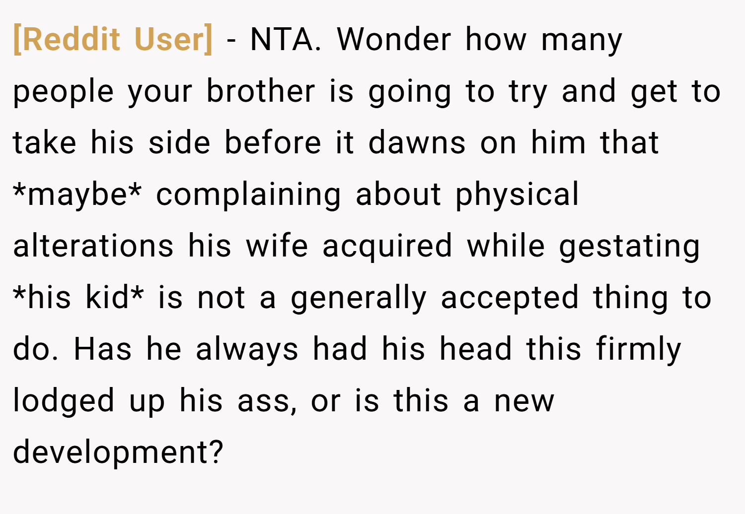 [Reddit User] − NTA. Wonder how many people your brother is going to try and get to take his side before it dawns on him that *maybe* complaining about physical alterations his wife acquired while gestating *his kid* is not a generally accepted thing to do. Has he always had his head this firmly lodged up his ass, or is this a new development?