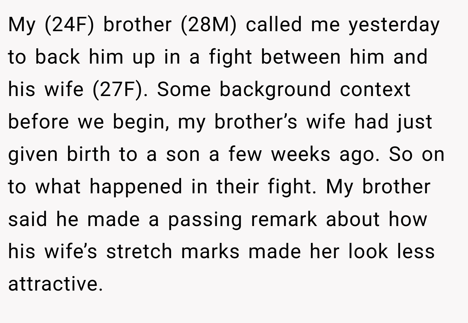 My (24F) brother (28M) called me yesterday to back him up in a fight between him and his wife (27F). Some background context before we begin, my brother’s wife had just given birth to a son a few weeks ago. So on to what happened in their fight. My brother said he made a passing remark about how his wife’s stretch marks made her look less attractive.