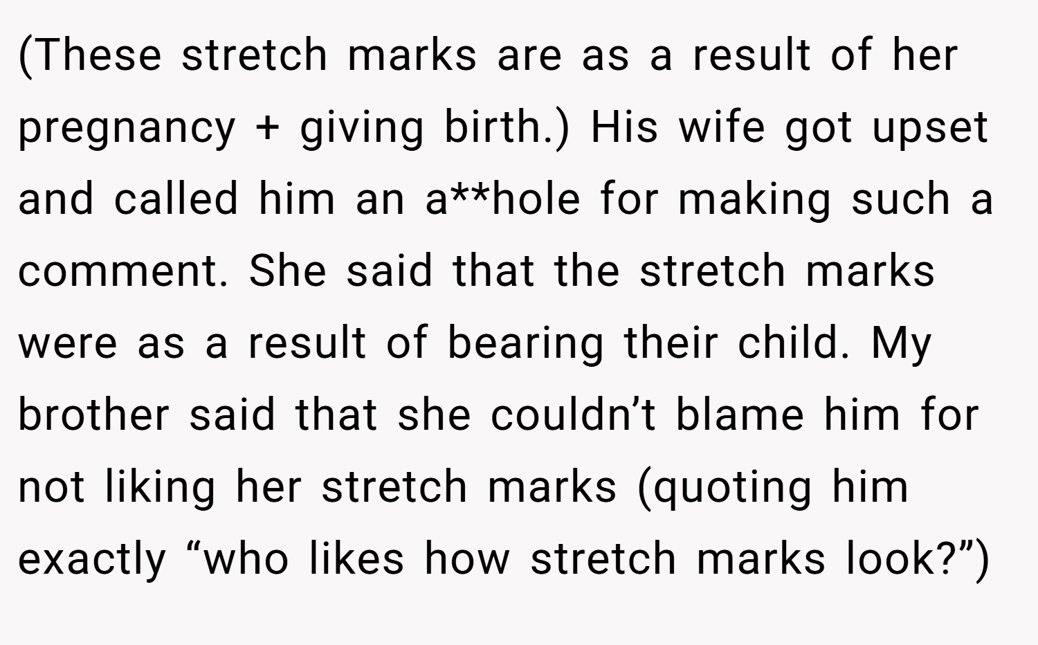 (These stretch marks are as a result of her pregnancy + giving birth.) His wife got upset and called him an a**hole for making such a comment. She said that the stretch marks were as a result of bearing their child. My brother said that she couldn’t blame him for not liking her stretch marks (quoting him exactly “who likes how stretch marks look?”)