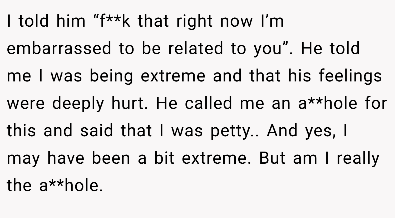 I told him “f**k that right now I’m embarrassed to be related to you”. He told me I was being extreme and that his feelings were deeply hurt. He called me an a**hole for this and said that I was petty.. And yes, I may have been a bit extreme. But am I really the a**hole.