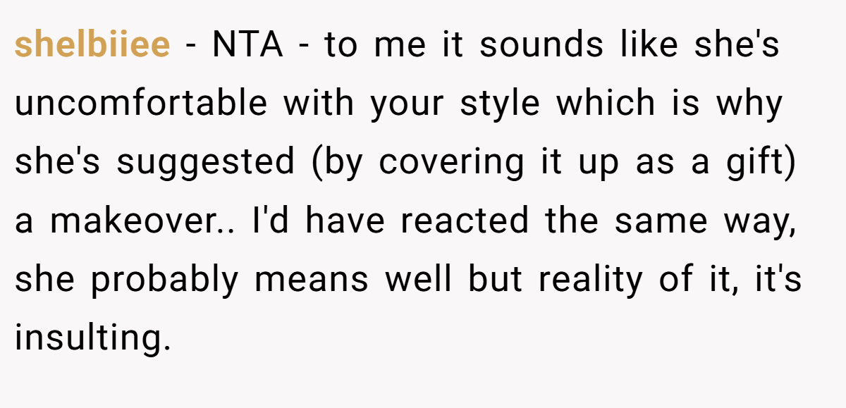 shelbiiee − NTA - to me it sounds like she's uncomfortable with your style which is why she's suggested (by covering it up as a gift) a makeover.. I'd have reacted the same way, she probably means well but reality of it, it's insulting.