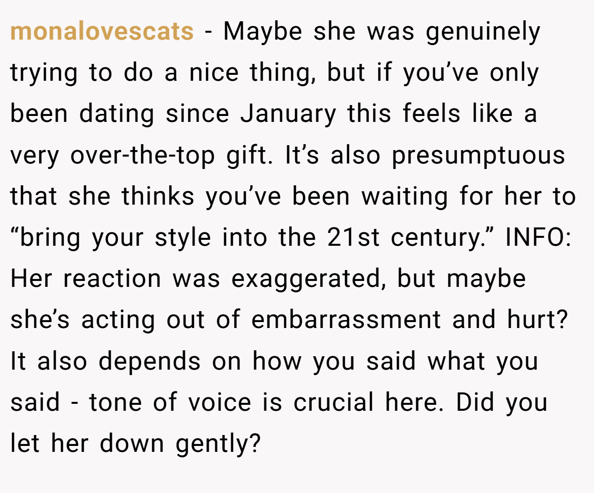 monalovescats − Maybe she was genuinely trying to do a nice thing, but if you’ve only been dating since January this feels like a very over-the-top gift. It’s also presumptuous that she thinks you’ve been waiting for her to “bring your style into the 21st century.” INFO: Her reaction was exaggerated, but maybe she’s acting out of embarrassment and hurt? It also depends on how you said what you said - tone of voice is crucial here. Did you let her down gently?