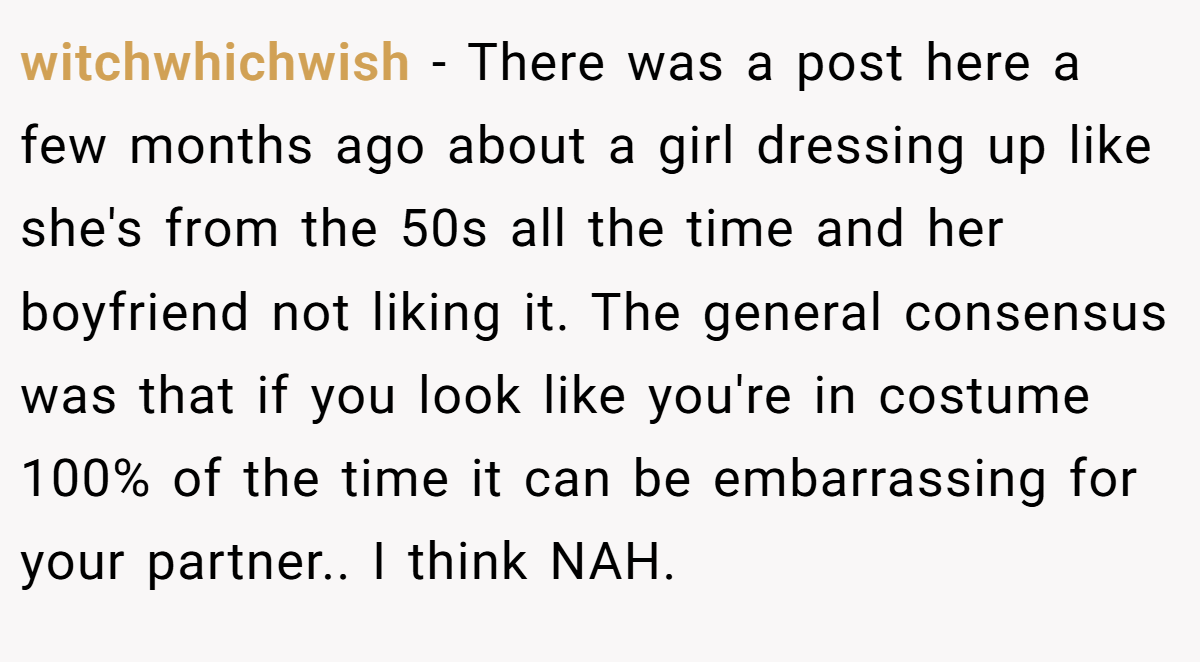 witchwhichwish − There was a post here a few months ago about a girl dressing up like she's from the 50s all the time and her boyfriend not liking it. The general consensus was that if you look like you're in costume 100% of the time it can be embarrassing for your partner.. I think NAH.
