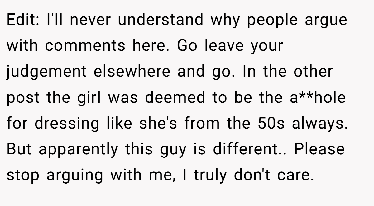 Edit: I'll never understand why people argue with comments here. Go leave your judgement elsewhere and go. In the other post the girl was deemed to be the a**hole for dressing like she's from the 50s always. But apparently this guy is different.. Please stop arguing with me, I truly don't care.