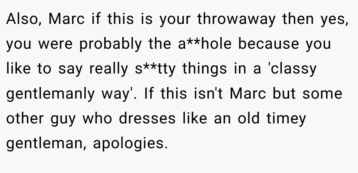 Also, Marc if this is your throwaway then yes, you were probably the a**hole because you like to say really s**tty things in a 'classy gentlemanly way'. If this isn't Marc but some other guy who dresses like an old timey gentleman, apologies.