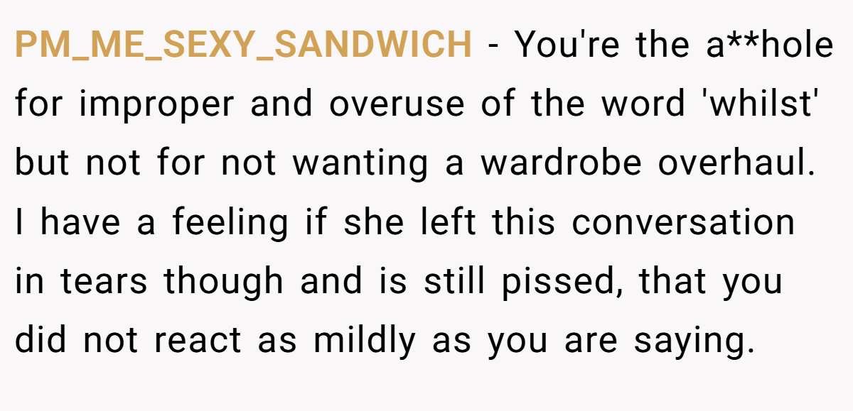 PM_ME_SEXY_SANDWICH − You're the a**hole for improper and overuse of the word 'whilst' but not for not wanting a wardrobe overhaul. I have a feeling if she left this conversation in tears though and is still pissed, that you did not react as mildly as you are saying.