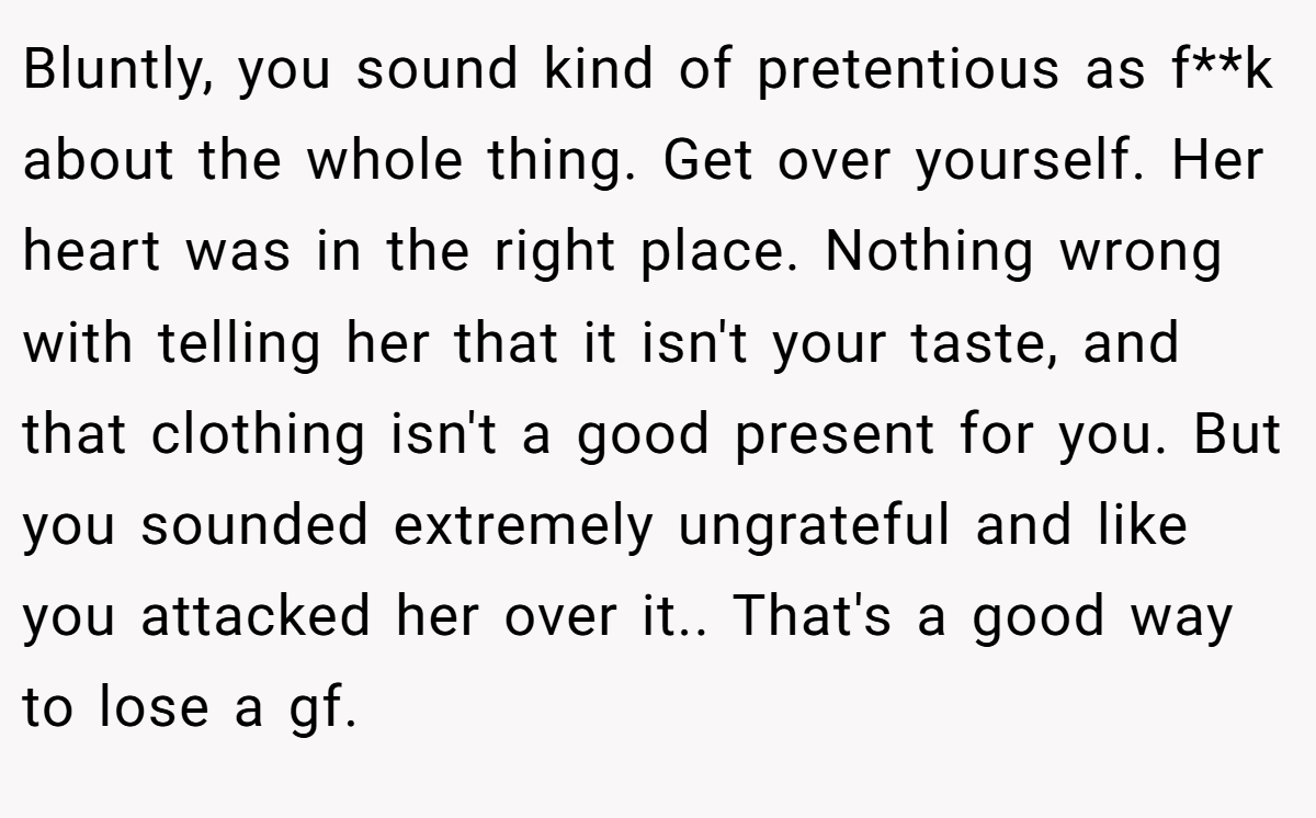 Bluntly, you sound kind of pretentious as f**k about the whole thing. Get over yourself. Her heart was in the right place. Nothing wrong with telling her that it isn't your taste, and that clothing isn't a good present for you. But you sounded extremely ungrateful and like you attacked her over it.. That's a good way to lose a gf.