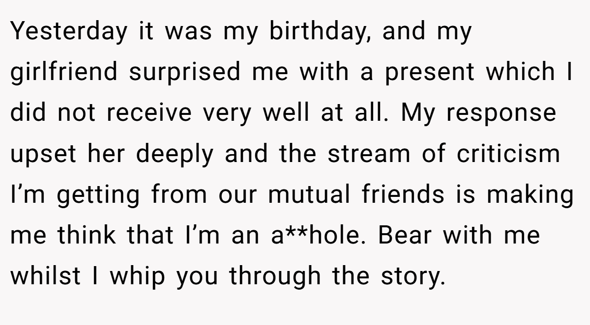 Yesterday it was my birthday, and my girlfriend surprised me with a present which I did not receive very well at all. My response upset her deeply and the stream of criticism I’m getting from our mutual friends is making me think that I’m an a**hole. Bear with me whilst I whip you through the story.