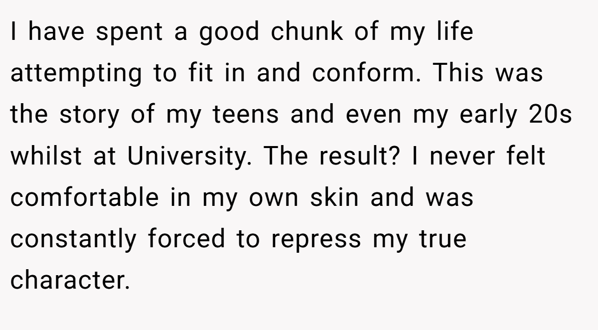 I have spent a good chunk of my life attempting to fit in and conform. This was the story of my teens and even my early 20s whilst at University. The result? I never felt comfortable in my own skin and was constantly forced to repress my true character.