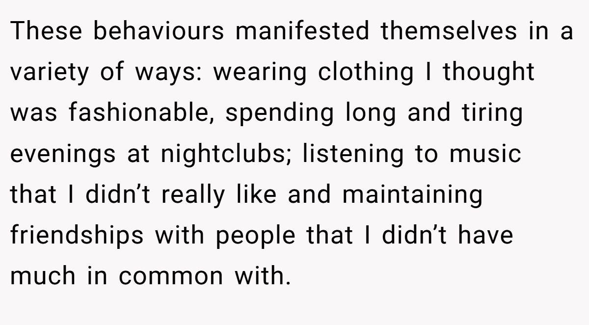 These behaviours manifested themselves in a variety of ways: wearing clothing I thought was fashionable, spending long and tiring evenings at nightclubs; listening to music that I didn’t really like and maintaining friendships with people that I didn’t have much in common with.