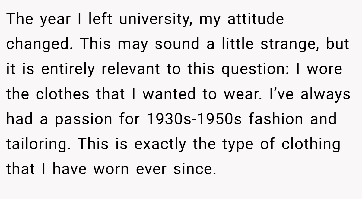The year I left university, my attitude changed. This may sound a little strange, but it is entirely relevant to this question: I wore the clothes that I wanted to wear. I’ve always had a passion for 1930s-1950s fashion and tailoring. This is exactly the type of clothing that I have worn ever since.