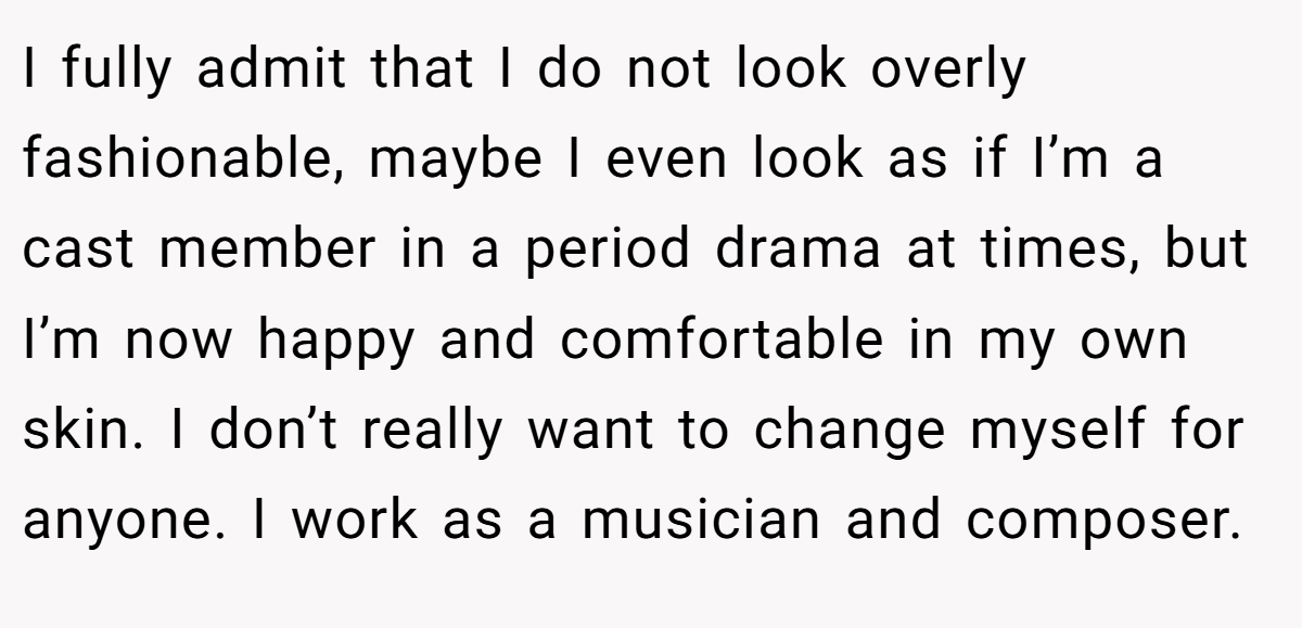 I fully admit that I do not look overly fashionable, maybe I even look as if I’m a cast member in a period drama at times, but I’m now happy and comfortable in my own skin. I don’t really want to change myself for anyone. I work as a musician and composer.