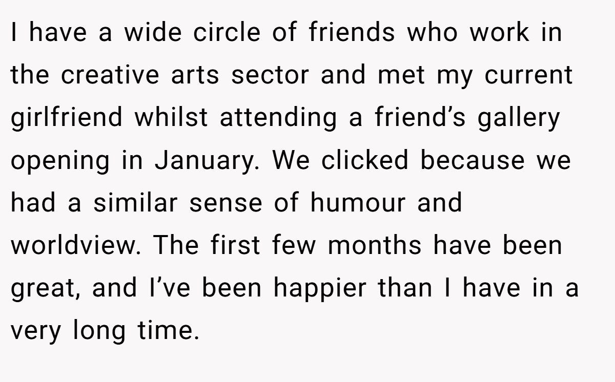 I have a wide circle of friends who work in the creative arts sector and met my current girlfriend whilst attending a friend’s gallery opening in January. We clicked because we had a similar sense of humour and worldview. The first few months have been great, and I’ve been happier than I have in a very long time.