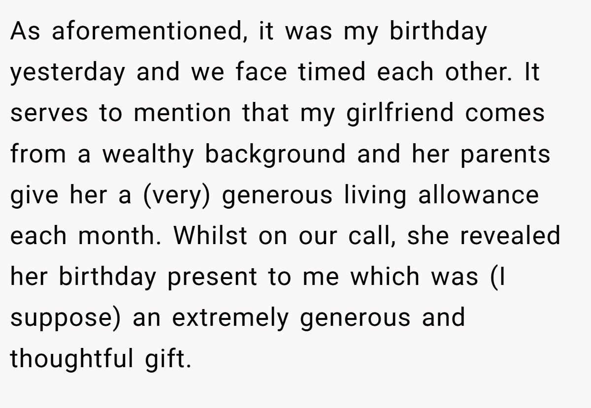 As aforementioned, it was my birthday yesterday and we face timed each other. It serves to mention that my girlfriend comes from a wealthy background and her parents give her a (very) generous living allowance each month. Whilst on our call, she revealed her birthday present to me which was (I suppose) an extremely generous and thoughtful gift.