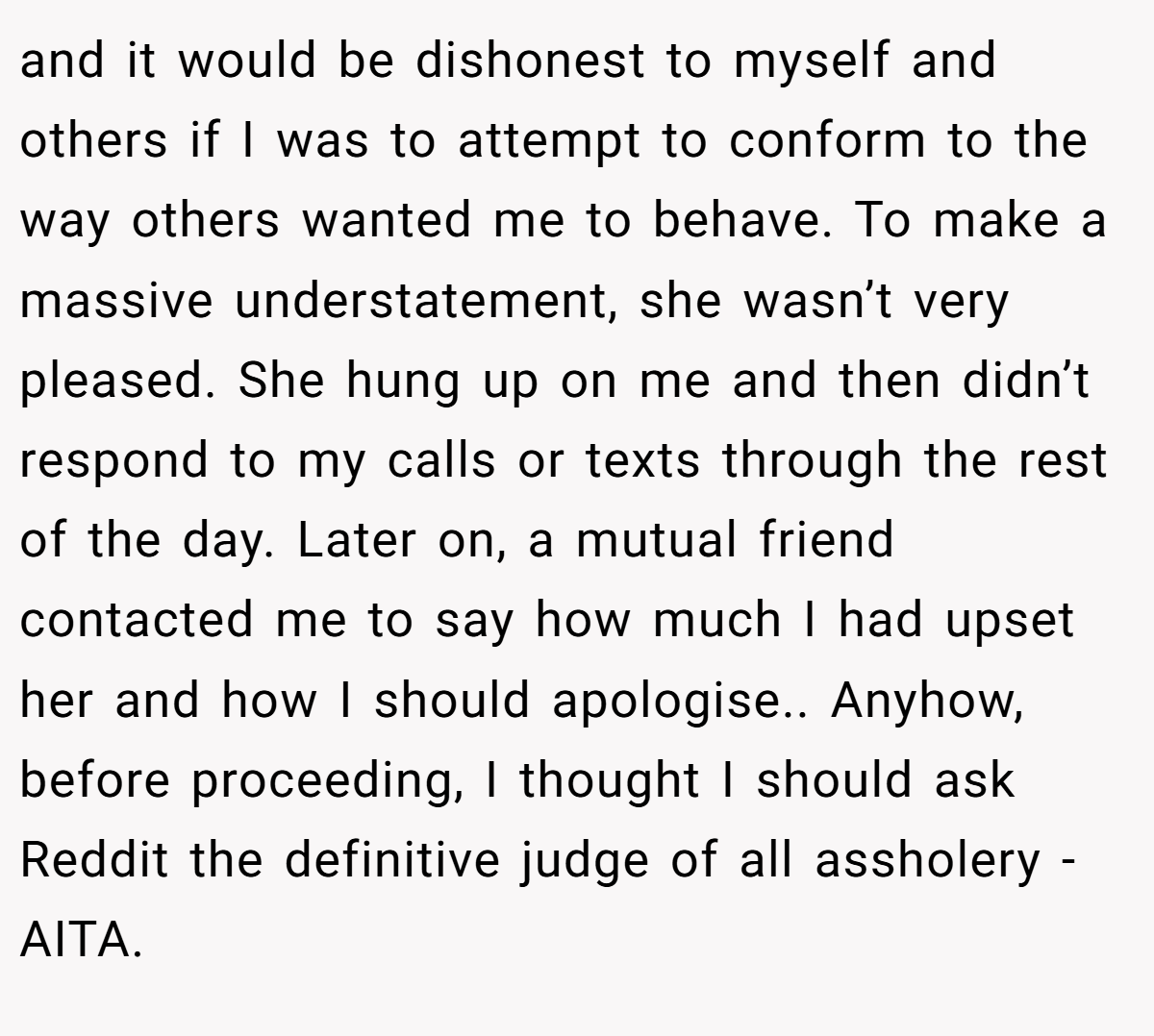 and it would be dishonest to myself and others if I was to attempt to conform to the way others wanted me to behave. To make a massive understatement, she wasn’t very pleased. She hung up on me and then didn’t respond to my calls or texts through the rest of the day. Later on, a mutual friend contacted me to say how much I had upset her and how I should apologise.. Anyhow, before proceeding, I thought I should ask Reddit the definitive judge of all assholery - AITA.