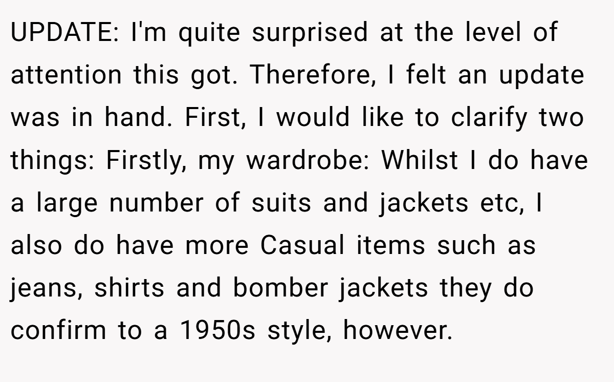 UPDATE: I'm quite surprised at the level of attention this got. Therefore, I felt an update was in hand. First, I would like to clarify two things: Firstly, my wardrobe: Whilst I do have a large number of suits and jackets etc, I also do have more Casual items such as jeans, shirts and bomber jackets they do confirm to a 1950s style, however.