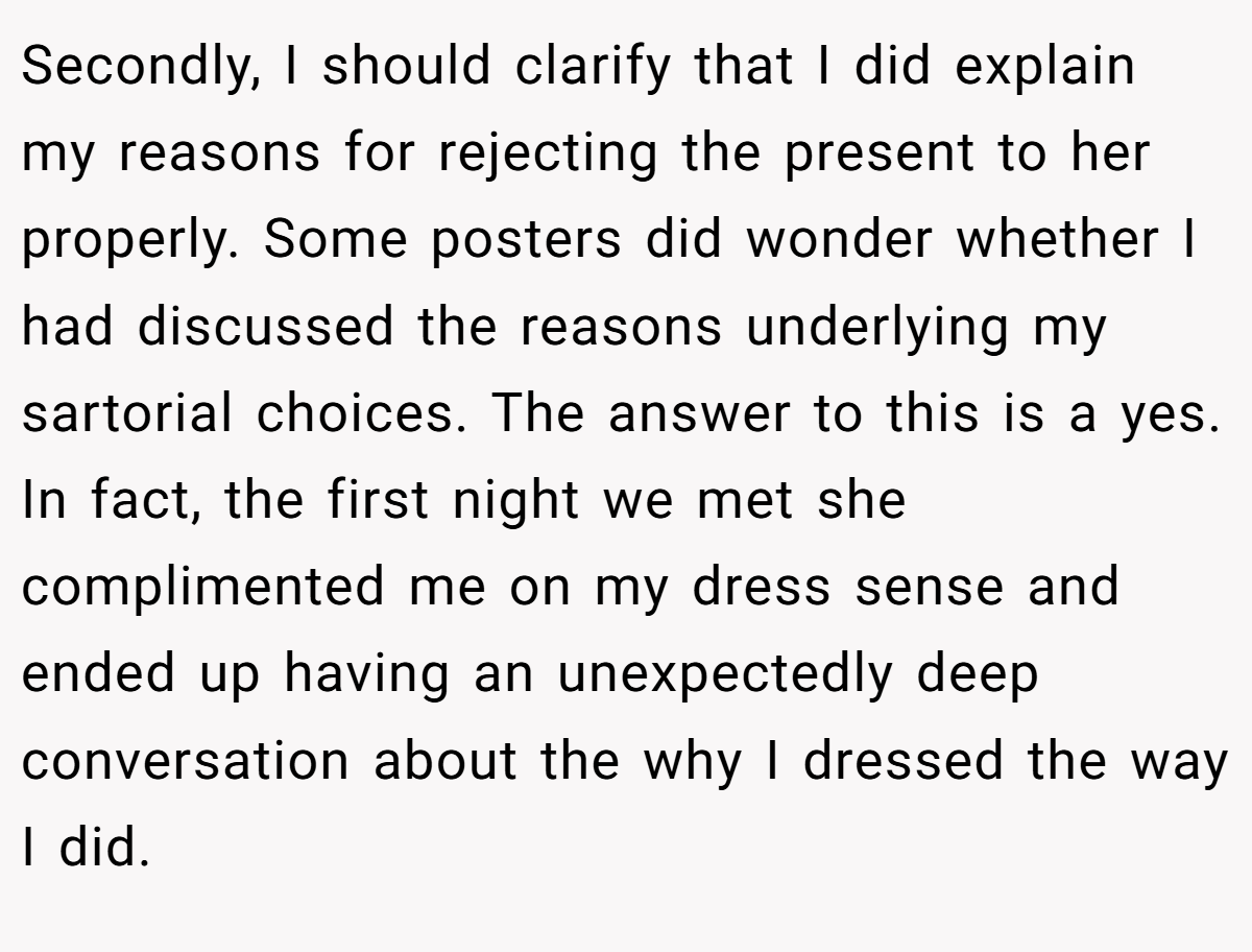 Secondly, I should clarify that I did explain my reasons for rejecting the present to her properly. Some posters did wonder whether I had discussed the reasons underlying my sartorial choices. The answer to this is a yes. In fact, the first night we met she complimented me on my dress sense and ended up having an unexpectedly deep conversation about the why I dressed the way I did.