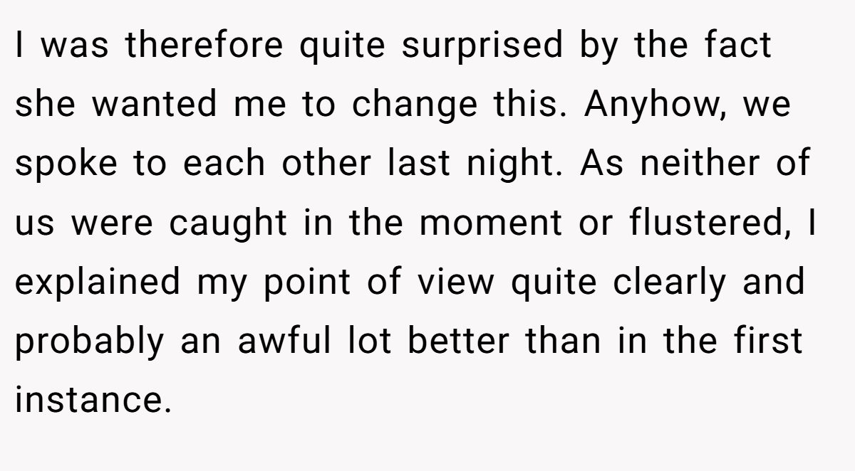 I was therefore quite surprised by the fact she wanted me to change this. Anyhow, we spoke to each other last night. As neither of us were caught in the moment or flustered, I explained my point of view quite clearly and probably an awful lot better than in the first instance.