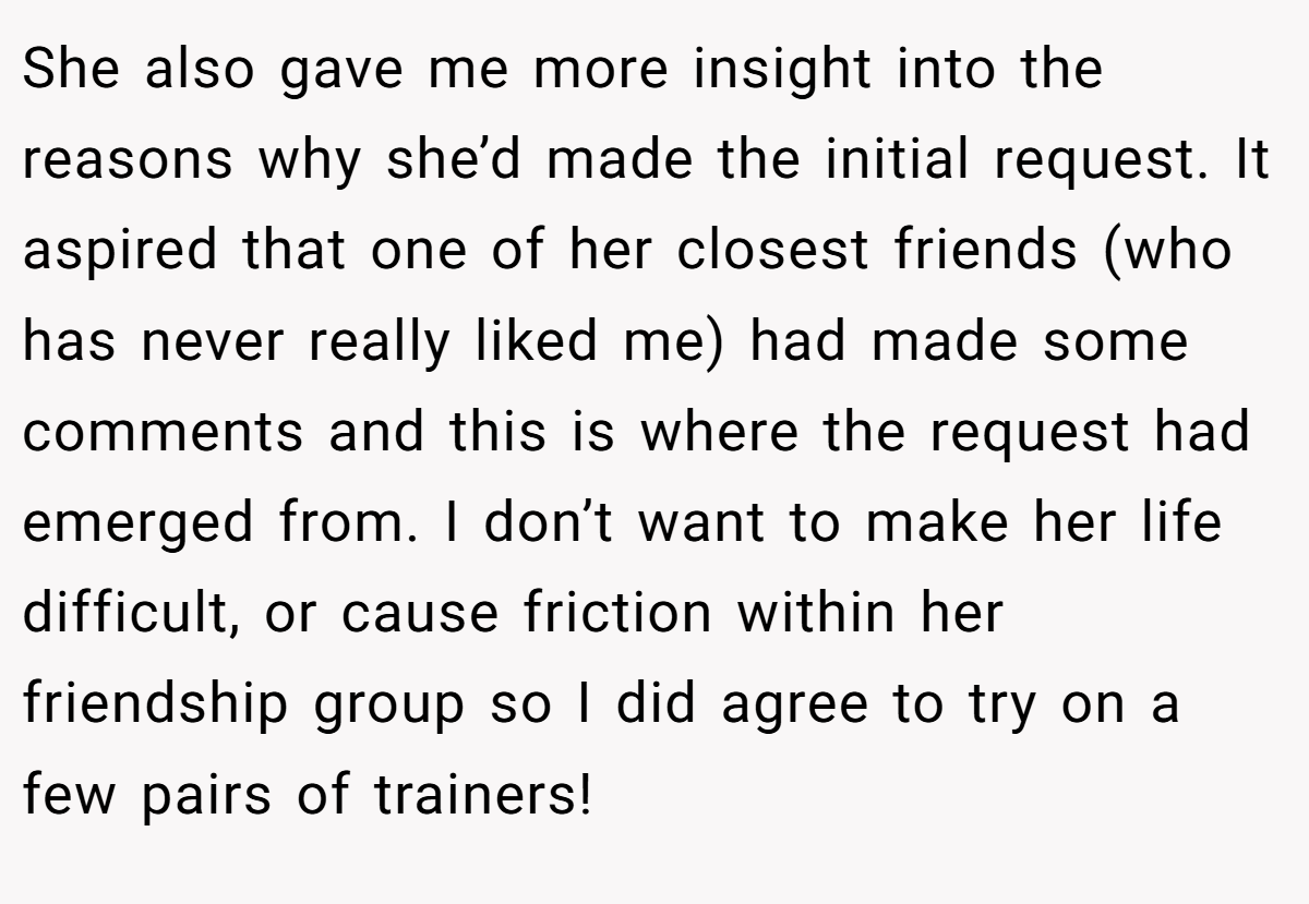 She also gave me more insight into the reasons why she’d made the initial request. It aspired that one of her closest friends (who has never really liked me) had made some comments and this is where the request had emerged from. I don’t want to make her life difficult, or cause friction within her friendship group so I did agree to try on a few pairs of trainers!