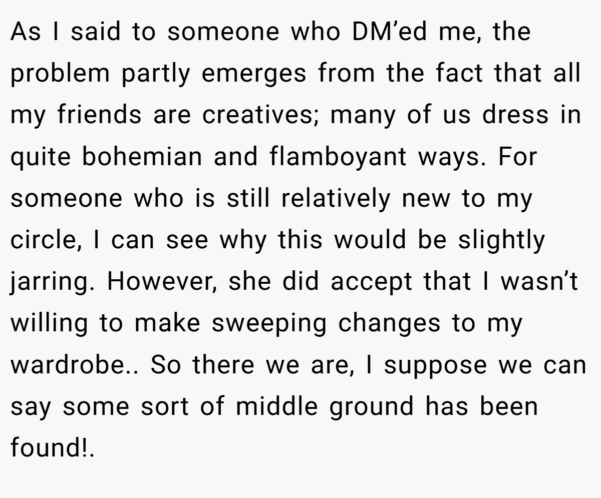 As I said to someone who DM’ed me, the problem partly emerges from the fact that all my friends are creatives; many of us dress in quite bohemian and flamboyant ways. For someone who is still relatively new to my circle, I can see why this would be slightly jarring. However, she did accept that I wasn’t willing to make sweeping changes to my wardrobe.. So there we are, I suppose we can say some sort of middle ground has been found!. ​