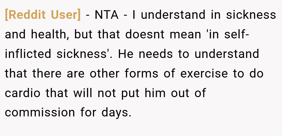 [Reddit User] − NTA - I understand in sickness and health, but that doesnt mean 'in self-inflicted sickness'. He needs to understand that there are other forms of exercise to do cardio that will not put him out of commission for days.