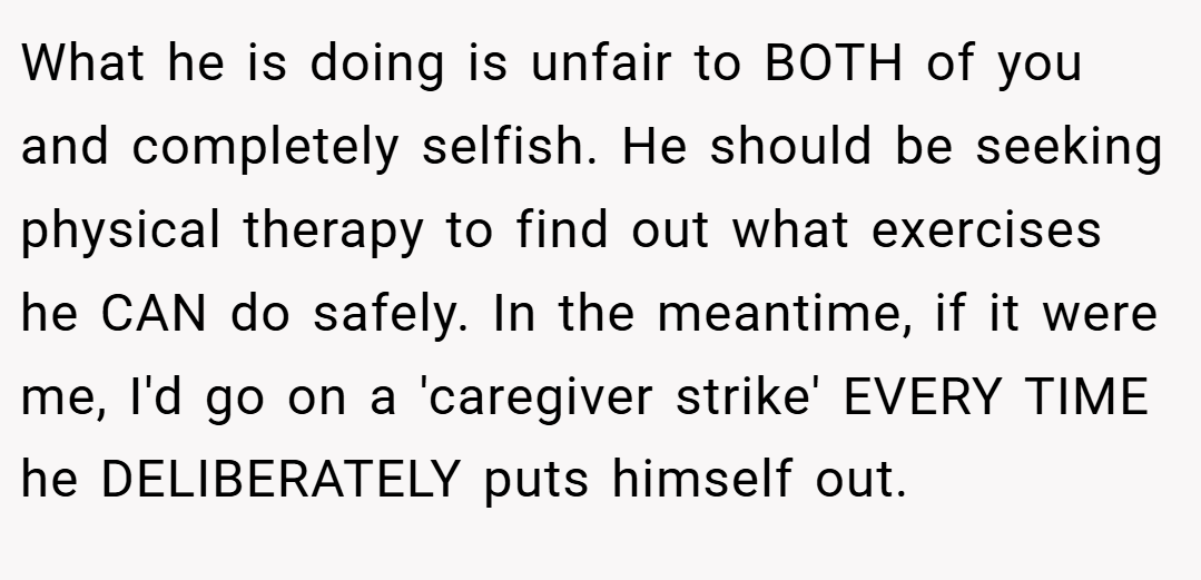 What he is doing is unfair to BOTH of you and completely selfish. He should be seeking physical therapy to find out what exercises he CAN do safely. In the meantime, if it were me, I'd go on a 'caregiver strike' EVERY TIME he DELIBERATELY puts himself out.