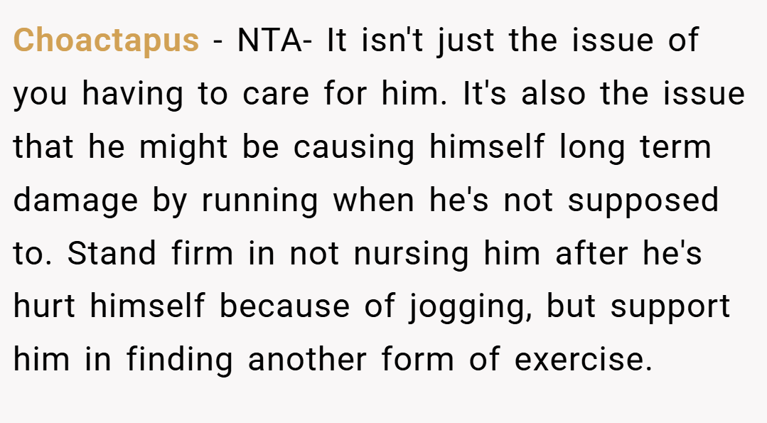 Choactapus − NTA- It isn't just the issue of you having to care for him. It's also the issue that he might be causing himself long term damage by running when he's not supposed to. Stand firm in not nursing him after he's hurt himself because of jogging, but support him in finding another form of exercise.