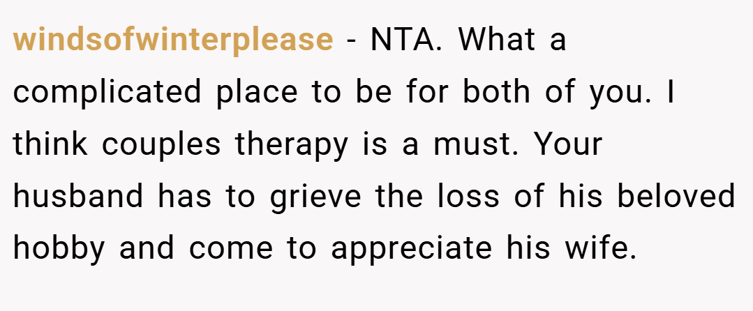 windsofwinterplease − NTA. What a complicated place to be for both of you. I think couples therapy is a must. Your husband has to grieve the loss of his beloved hobby and come to appreciate his wife.