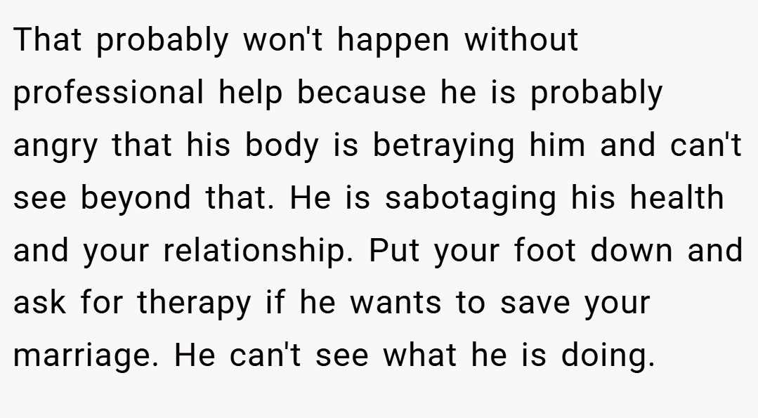 That probably won't happen without professional help because he is probably angry that his body is betraying him and can't see beyond that. He is sabotaging his health and your relationship. Put your foot down and ask for therapy if he wants to save your marriage. He can't see what he is doing.