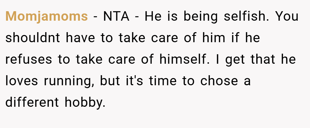 Momjamoms − NTA - He is being selfish. You shouldnt have to take care of him if he refuses to take care of himself. I get that he loves running, but it's time to chose a different hobby.