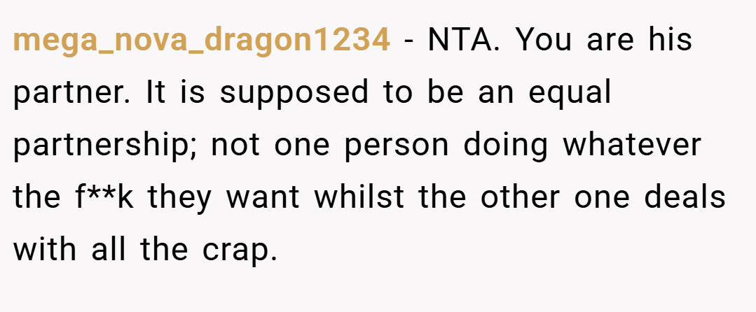 mega_nova_dragon1234 − NTA. You are his partner. It is supposed to be an equal partnership; not one person doing whatever the f**k they want whilst the other one deals with all the crap.