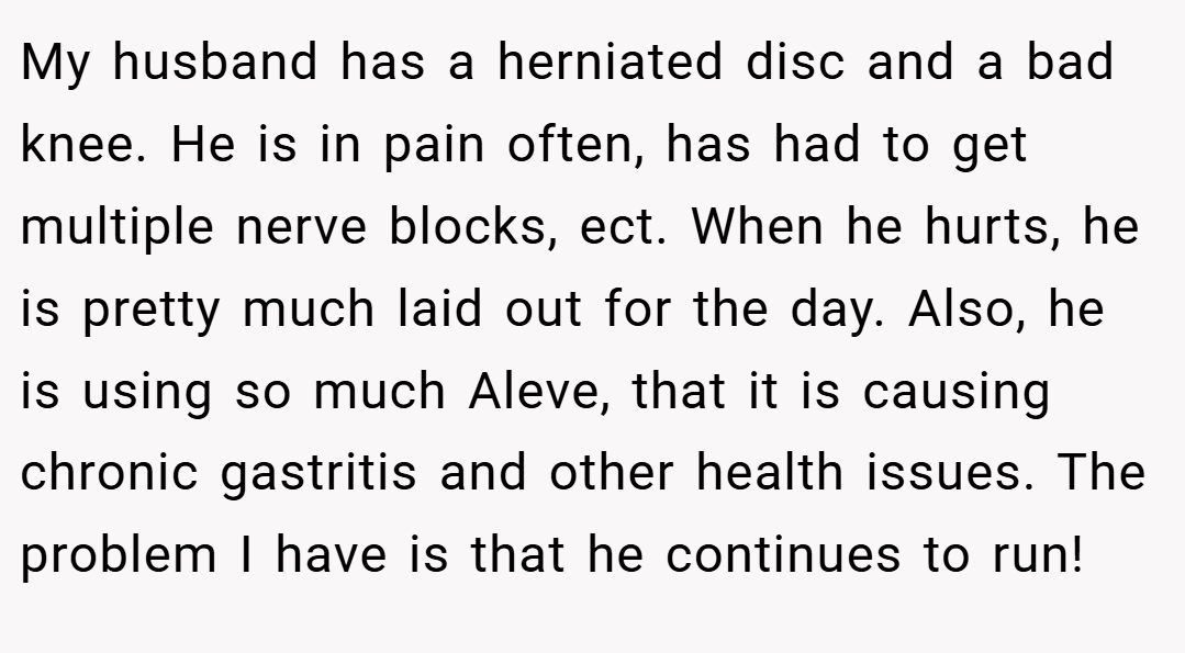 My husband has a herniated disc and a bad knee. He is in pain often, has had to get multiple nerve blocks, ect. When he hurts, he is pretty much laid out for the day. Also, he is using so much Aleve, that it is causing chronic gastritis and other health issues. The problem I have is that he continues to run!