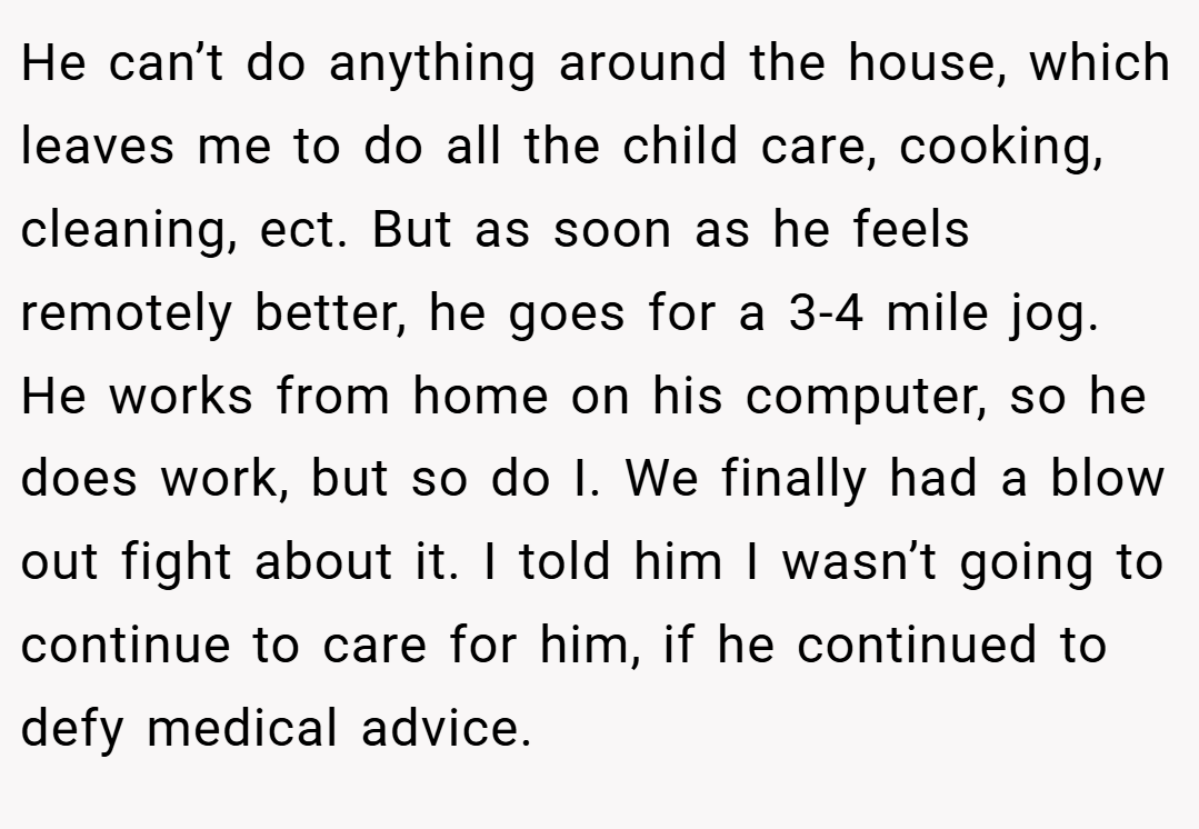 He can’t do anything around the house, which leaves me to do all the child care, cooking, cleaning, ect. But as soon as he feels remotely better, he goes for a 3-4 mile jog. He works from home on his computer, so he does work, but so do I. We finally had a blow out fight about it. I told him I wasn’t going to continue to care for him, if he continued to defy medical advice.