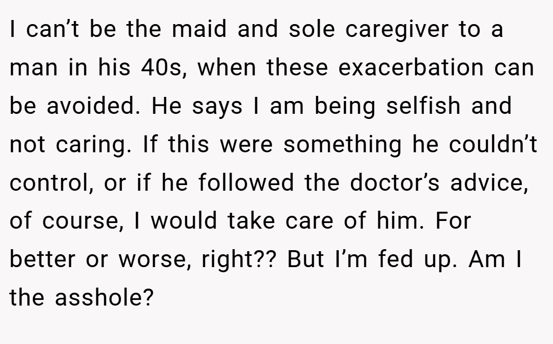 I can’t be the maid and sole caregiver to a man in his 40s, when these exacerbation can be avoided. He says I am being selfish and not caring. If this were something he couldn’t control, or if he followed the doctor’s advice, of course, I would take care of him. For better or worse, right?? But I’m fed up. Am I the asshole?