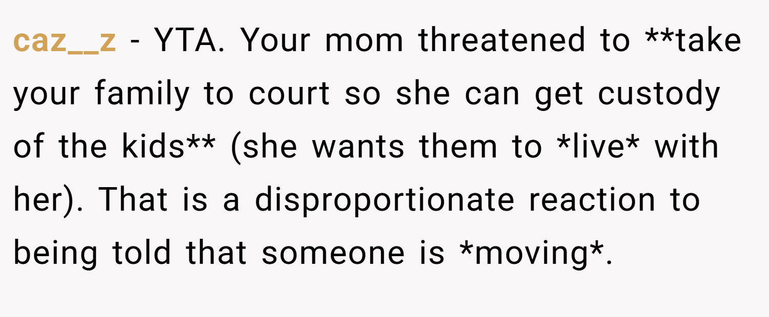 caz__z − YTA. Your mom threatened to **take your family to court so she can get custody of the kids** (she wants them to *live* with her). That is a disproportionate reaction to being told that someone is *moving*.