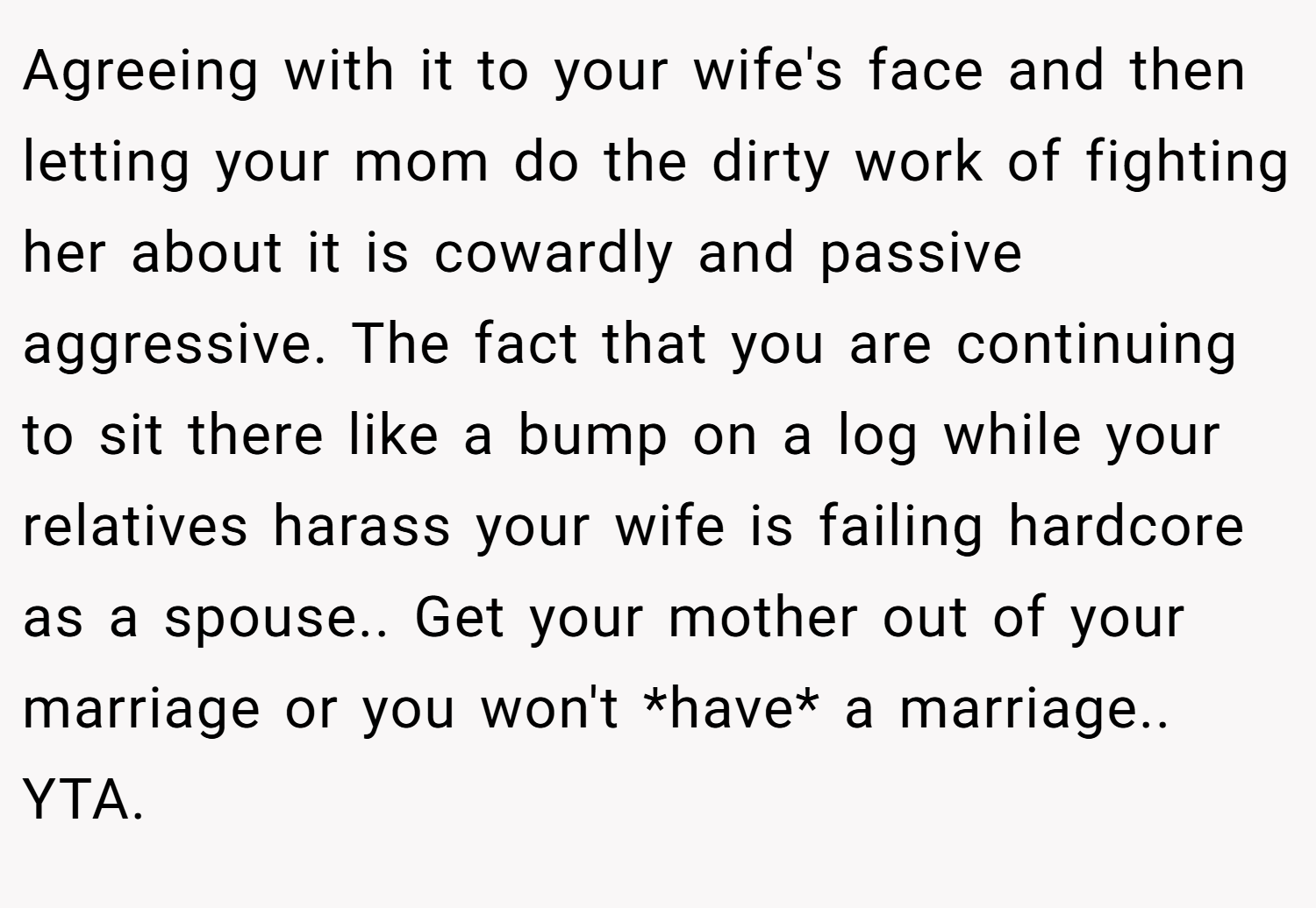 Agreeing with it to your wife's face and then letting your mom do the dirty work of fighting her about it is cowardly and passive aggressive. The fact that you are continuing to sit there like a bump on a log while your relatives harass your wife is failing hardcore as a spouse.. Get your mother out of your marriage or you won't *have* a marriage.. YTA.