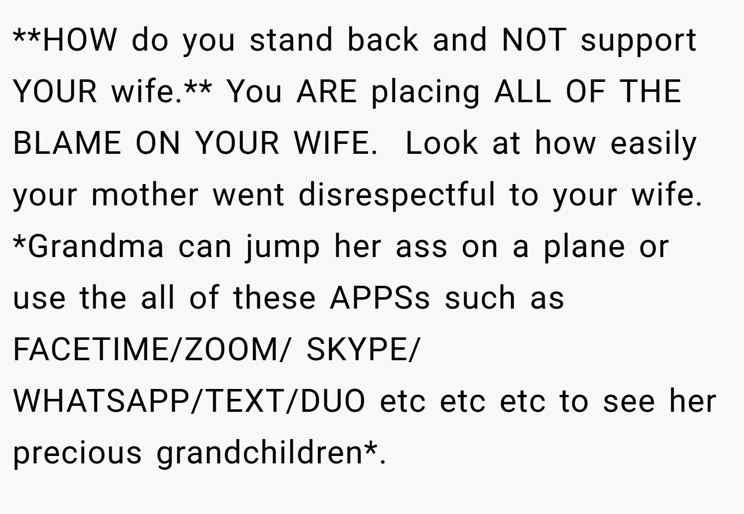 **HOW do you stand back and NOT support YOUR wife.** You ARE placing ALL OF THE BLAME ON YOUR WIFE.  Look at how easily your mother went disrespectful to your wife. *Grandma can jump her ass on a plane or use the all of these APPSs such as FACETIME/ZOOM/ SKYPE/ WHATSAPP/TEXT/DUO etc etc etc to see her precious grandchildren*.
