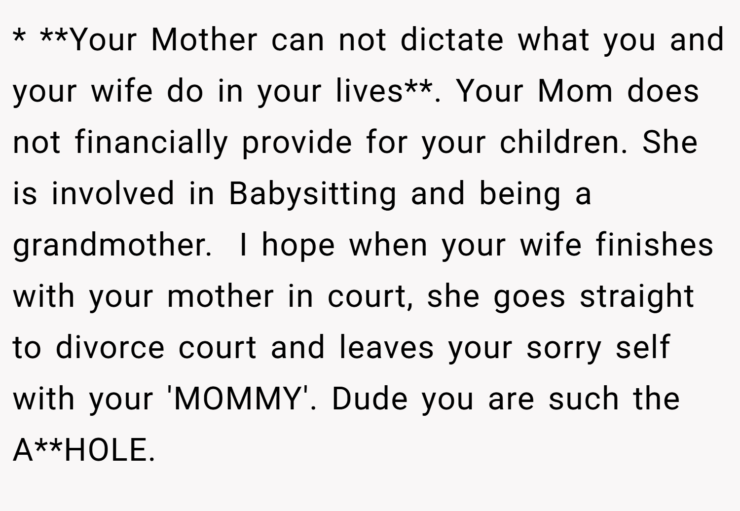 * **Your Mother can not dictate what you and your wife do in your lives**. Your Mom does not financially provide for your children. She is involved in Babysitting and being a grandmother.  I hope when your wife finishes with your mother in court, she goes straight to divorce court and leaves your sorry self with your 'MOMMY'. Dude you are such the A**HOLE.