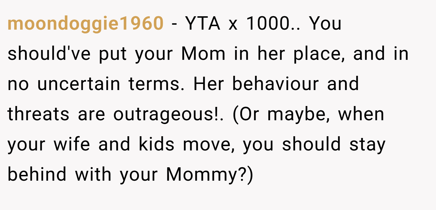 moondoggie1960 − YTA x 1000.. You should've put your Mom in her place, and in no uncertain terms. Her behaviour and threats are outrageous!. (Or maybe, when your wife and kids move, you should stay behind with your Mommy?)