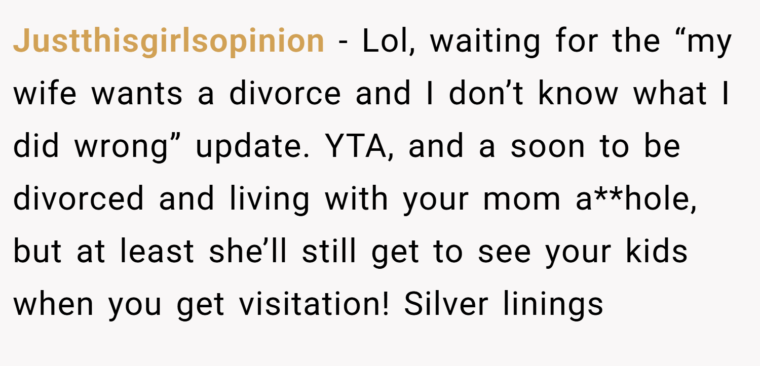 Justthisgirlsopinion − Lol, waiting for the “my wife wants a divorce and I don’t know what I did wrong” update. YTA, and a soon to be divorced and living with your mom a**hole, but at least she’ll still get to see your kids when you get visitation! Silver linings
