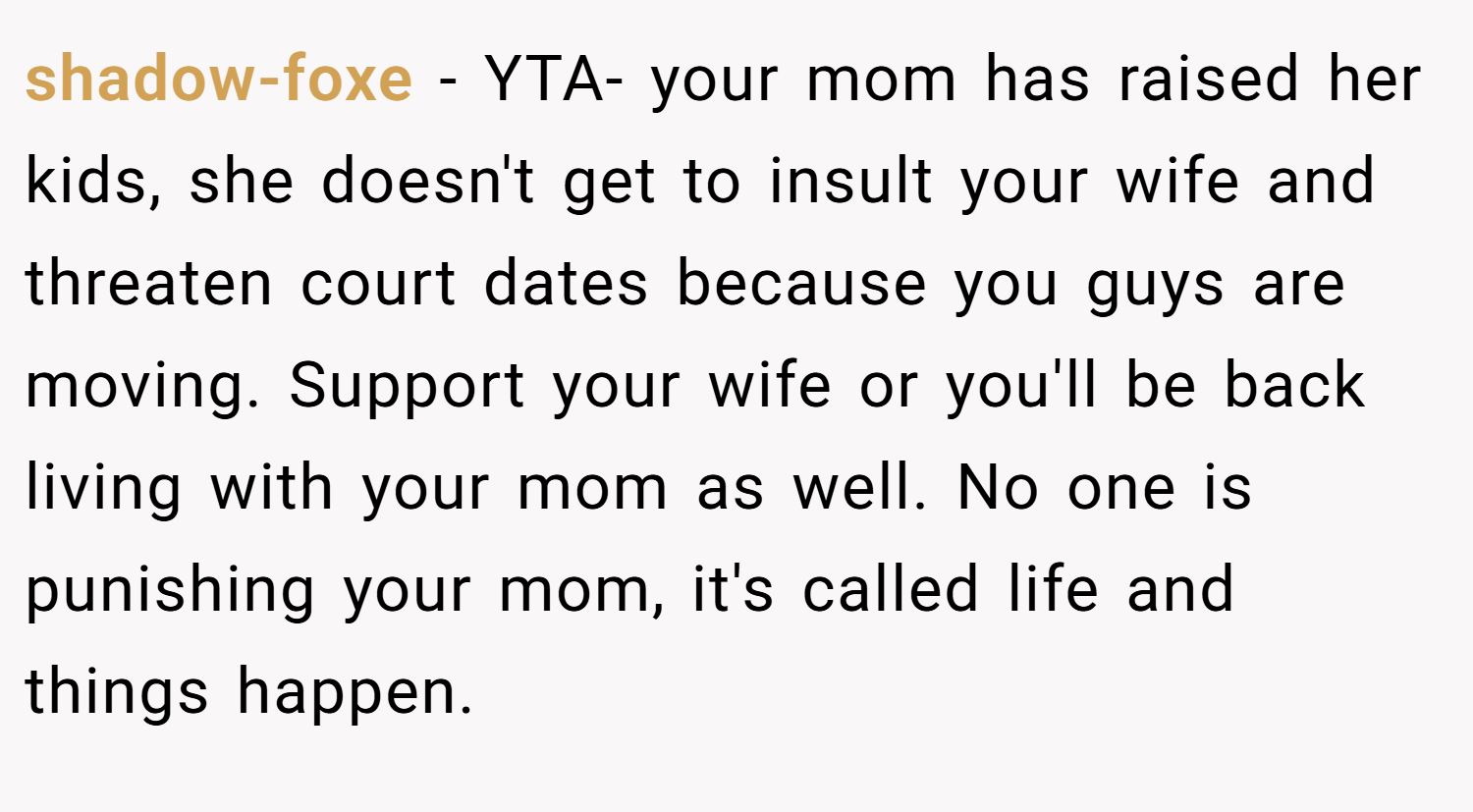 shadow-foxe − YTA- your mom has raised her kids, she doesn't get to insult your wife and threaten court dates because you guys are moving. Support your wife or you'll be back living with your mom as well. No one is punishing your mom, it's called life and things happen.