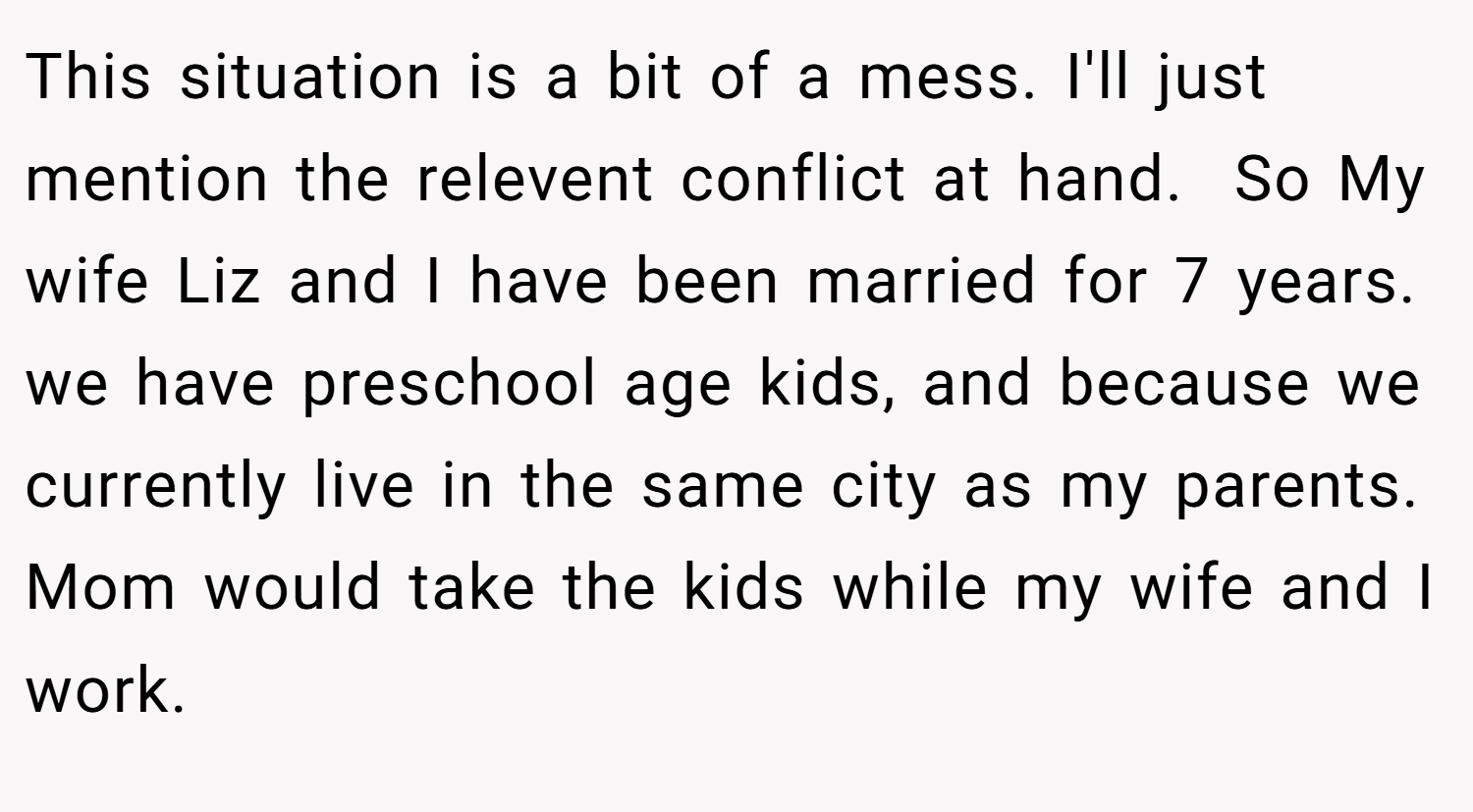 This situation is a bit of a mess. I'll just mention the relevent conflict at hand.  So My wife Liz and I have been married for 7 years. we have preschool age kids, and because we currently live in the same city as my parents. Mom would take the kids while my wife and I work.