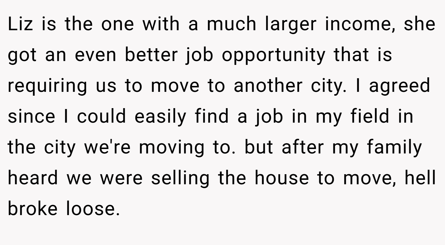 Liz is the one with a much larger income, she got an even better job opportunity that is requiring us to move to another city. I agreed since I could easily find a job in my field in the city we're moving to. but after my family heard we were selling the house to move, hell broke loose.