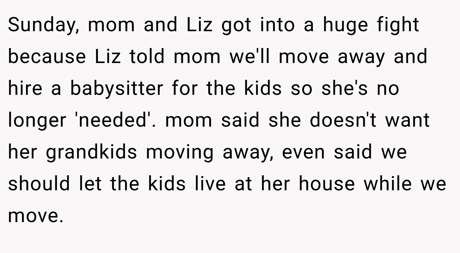 Sunday, mom and Liz got into a huge fight because Liz told mom we'll move away and hire a babysitter for the kids so she's no longer 'needed'. mom said she doesn't want her grandkids moving away, even said we should let the kids live at her house while we move.